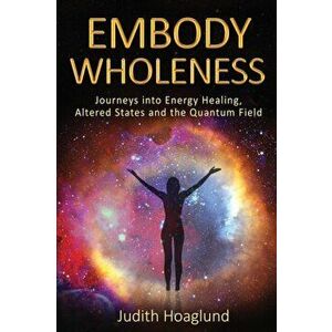 Embody Wholeness: Journeys into Energy Healing, Altered States and the Quantum Field, Paperback - Judith Hoaglund imagine