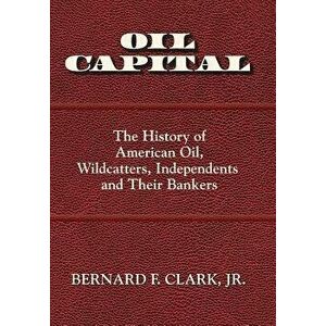 Oil Capital: The History of American Oil, Wildcatters, Independents and Their Bankers, Hardcover - Jr. Bernard F. Clark imagine