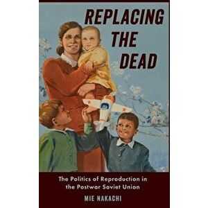 Replacing the Dead: The Politics of Reproduction in the Postwar Soviet Union, Hardcover - Mie Nakachi imagine