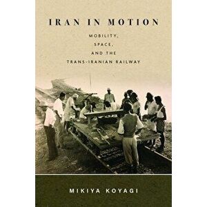 Iran in Motion: Mobility, Space, and the Trans-Iranian Railway, Hardcover - Mikiya Koyagi imagine