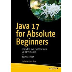 Java 17 for Absolute Beginners: Learn the Fundamentals of Java Programming, Paperback - Iuliana Cosmina imagine