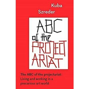 The ABC of the Projectariat. Living and Working in a Precarious Art World, Paperback - Kuba Szreder imagine