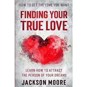 How To Get The Love You Want: Finding Your True Love - Learn How To Attract The Person Of Your Dreams, Paperback - Jackson Moore imagine