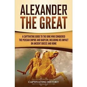 Alexander the Great: A Captivating Guide to the King Who Conquered the Persian Empire and Babylon, Including His Impact on Ancient Greece a - Captivat imagine
