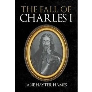 The Fall of Charles I, Hardback - Jane Hayter-Hames imagine