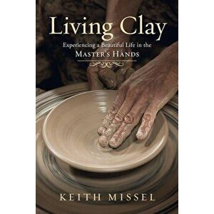 Living Clay: Experiencing a Beautiful Life in the Master's Hands, Paperback - Keith Missel imagine