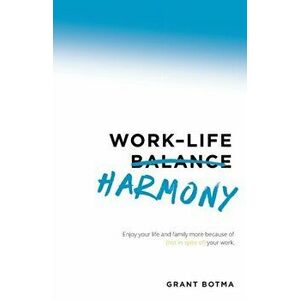 Work-Life Harmony: Enjoy Your Life and Family More Because of (Not in Spite Of) Your Work, Paperback - Grant Botma imagine