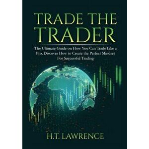 Trade the Trader: The Ultimate Guide on How You Can Trade Like a Pro, Discover How to Create the Perfect Mindset For Successful Trading - H. T. Lawren imagine