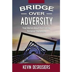 Bridge Over Adversity: True Stories About Overcoming Personal Challenges, Paperback - Kevin Desrosiers imagine