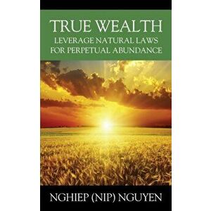 True Wealth: Leverage Natural Laws for Perpetual Abundance, Paperback - Nghiep (Nip) Nguyen imagine