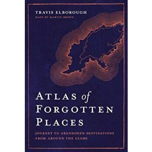 Atlas of Forgotten Places. Journey to Abandoned Destinations from Around the Globe, Hardback - Travis Elborough imagine