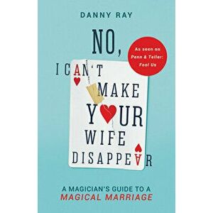 No, I Can't Make Your Wife Disappear: A Magician's Guide for a Magical Marriage, Paperback - Danny Ray imagine