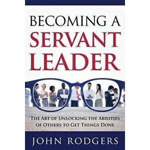 Becoming a Servant Leader: The Art of Unlocking the Abilities of Others to Get Things Done, Paperback - John Rodgers imagine