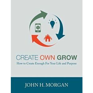 Create Own Grow: How to Create Enough for Your Life and Purpose, Paperback - John H. Morgan imagine