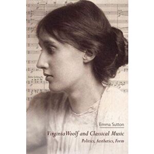 Virginia Woolf and Classical Music. Politics, Aesthetics, Form, Paperback - Emma Sutton imagine