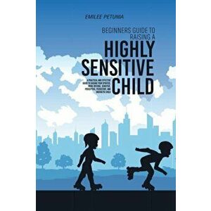 Beginners Guide To Raising A Highly Sensitive Child: A Practical And Effective Guide To Raising Your Spirited, More Intense, Sensitive, Perceptive, Pe imagine