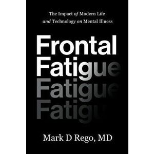 Frontal Fatigue: The Impact of Modern Life and Technology on Mental Illness, Paperback - Mark Rego imagine
