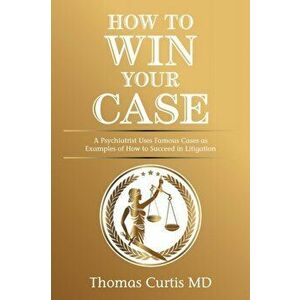 How to Win Your Case: A Psychiatrist Uses Famous Cases as Examples of How to Succeed in Litigation, Paperback - Thomas Curtis imagine