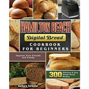 Hamilton Beach Digital Bread Cookbook for Beginners: 300 Delicious & Easy Simple Bread Recipes to Impress Your Friends and Family - Barbara Tarwater imagine