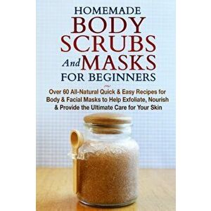 Homemade Body Scrubs and Masks for Beginners: All-Natural Quick & Easy Recipes for Body & Facial Masks to Help Exfoliate, Nourish & Provide the Ultima imagine
