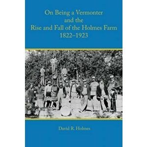 On Being a Vermonter and the Rise and Fall of the Holmes Farm 1822-1923, Paperback - David R. Holmes imagine