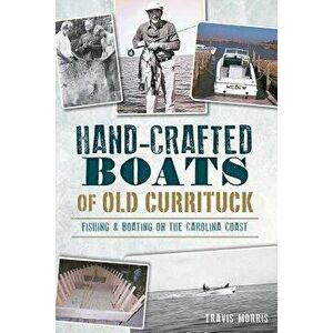 Hand-Crafted Boats of Old Currituck: Fishing & Boating on the Carolina Coast, Paperback - Travis Morris imagine