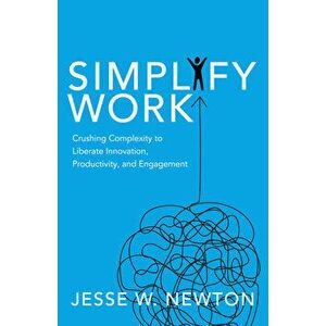 Simplify Work: Crushing Complexity to Liberate Innovation, Productivity, and Engagement, Paperback - Jesse W. Newton imagine