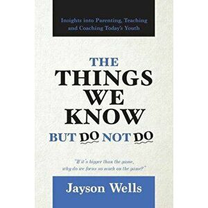 The Things We Know But Do Not Do: Insights into Parenting, Teaching and Coaching Today's Youth, Paperback - Jayson Wells imagine