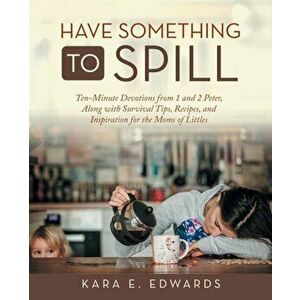 Have Something to Spill: Ten-Minute Devotions from 1 and 2 Peter, Along with Survival Tips, Recipes, and Inspiration for the Moms of Littles - Kara E. imagine