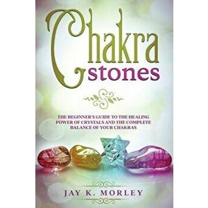 Chakra Stones: The Beginner's Guide to the Healing Power of Crystals and the Complete Balance of Your Chakras, Paperback - Jay K. Morley imagine