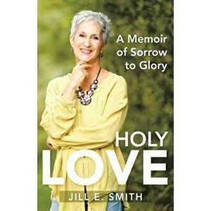 Holy Love: A Memoir of Sorrow to Glory, Paperback - Jill E. Smith imagine