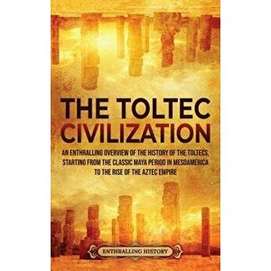 The Toltec Civilization: An Enthralling Overview of the History of the Toltecs, Starting from the Classic Maya Period in Mesoamerica to the Ris - Enth imagine