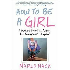 How to Be a Girl: A Mother's Memoir of Raising Her Transgender Daughter, Paperback - Marlo Mack imagine