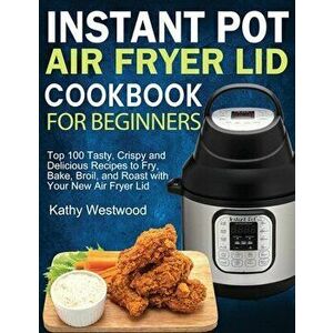 Instant Pot Air Fryer Lid Cookbook for Beginners: Top 100 Tasty, Crispy and Delicious Recipes to Fry, Bake, Broil, and Roast with Your New Air Fryer L imagine