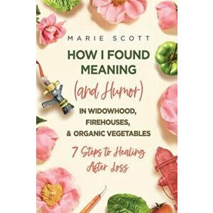 How I Found Meaning (And Humor) In Widowhood, Firehouses, & Organic Vegetables: 7 Steps to Healing After Loss, Paperback - Marie Scott imagine