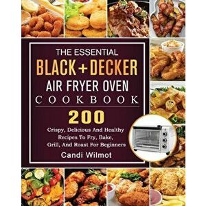The Essential BLACKీ Air Fryer Oven Cookbook: 200 Crispy, Delicious And Healthy Recipes To Fry, Bake, Grill, And Roast For Beginners - Candi Wilmot imagine