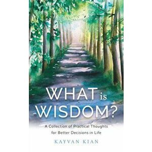 What Is Wisdom?: A Collection of Practical Thoughts for Better Decisions in Life, Paperback - Kayvan Kian imagine