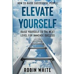 How To Raise Successful People: Elevate Yourself - Raise Yourself To The Next Level For Immense Success, Paperback - Robin White imagine