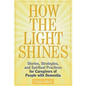 How the Light Shines: Stories, Strategies, and Spiritual Practices for Caregivers of People with Dementia, Paperback - Trisha Elliott imagine