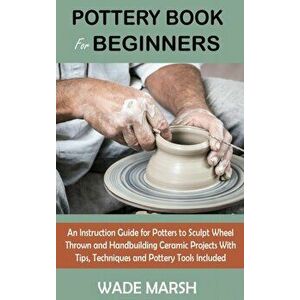 Pottery Book for Beginners: An Instruction Guide for Potters to Sculpt Wheel Thrown and Handbuilding Ceramic Projects With Tips, Techniques and Po - W imagine