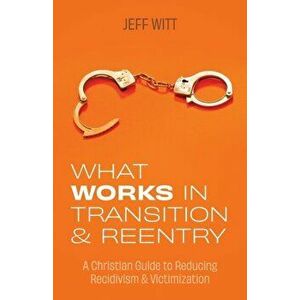 What Works in Transition & Reentry: A Christian Guide to Reducing Recidivism & Victimization, Paperback - Jeff Witt imagine