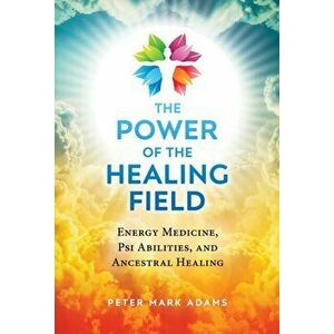 The Power of the Healing Field: Energy Medicine, Psi Abilities, and Ancestral Healing, Paperback - Peter Mark Adams imagine
