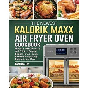 The Newest Kalorik Maxx Air Fryer Oven Cookbook: Vibrant & Mouthwatering and Quick to Prepare Recipes for Air Frying, Roasting, Dehydrating, Rotisseri imagine
