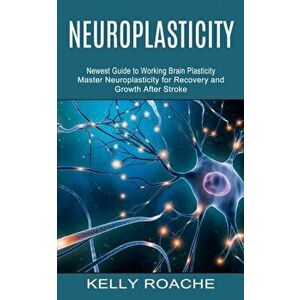 Neuroplasticity: Newest Guide to Working Brain Plasticity (Master Neuroplasticity for Recovery and Growth After Stroke) - Kelly Roache imagine