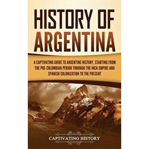 History of Argentina: A Captivating Guide to Argentine History, Starting from the Pre-Columbian Period Through the Inca Empire and Spanish C - Captiva imagine
