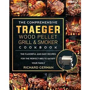 The Comprehensive Traeger Wood Pellet Grill And Smoker Cookbook: The Flavorful And Easy Recipes for the Perfect BBQ To Satisfy Your Family - Richard G imagine