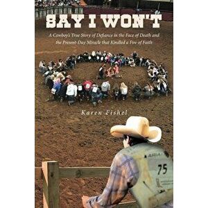 Say I Won't: A Cowboy's True Story of Defiance in the Face of Death and the Present-Day Miracle that Kindled a Fire of Faith - Karen Fishel imagine