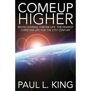 Come Up Higher: Rediscovering Throne Life: The Highest Christian Life for the 21st Century, Paperback - Paul L. King imagine