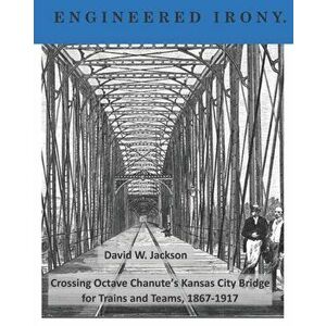 Engineered Irony: Octave Chanute's Kansas City Bridge for Trains and Teams, 1867-1917, Paperback - David W. Jackson imagine