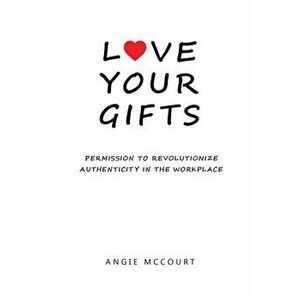Love Your Gifts: Permission to Revolutionize Authenticity in the Workplace, Paperback - Angie McCourt imagine